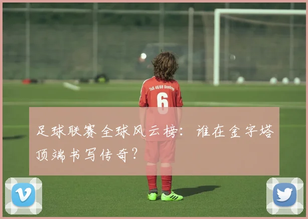 足球联赛全球风云榜：谁在金字塔顶端书写传奇？