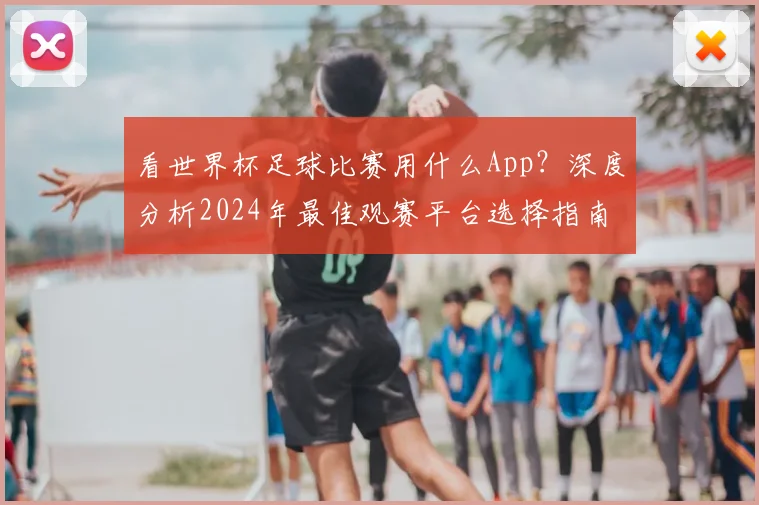 看世界杯足球比赛用什么App？深度分析2024年最佳观赛平台选择指南