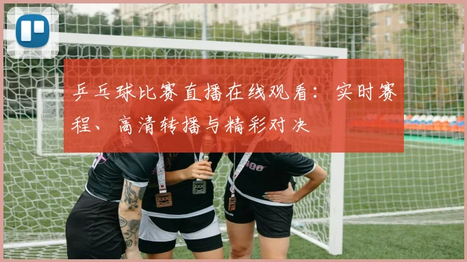乒乓球比赛直播在线观看：实时赛程、高清转播与精彩对决